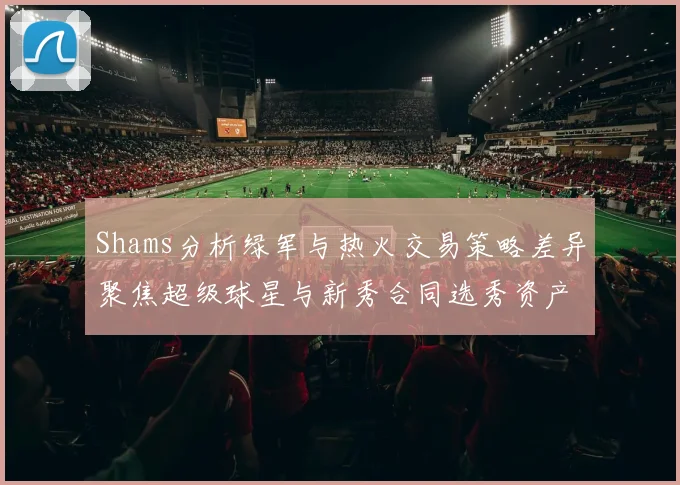 Shams分析绿军与热火交易策略差异聚焦超级球星与新秀合同选秀资产