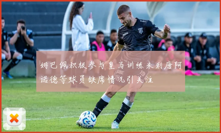 姆巴佩积极参与皇马训练米利唐阿诺德等球员缺席情况引关注