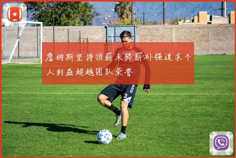 詹姆斯坚持顶薪未降薪补强追求个人利益超越团队荣誉