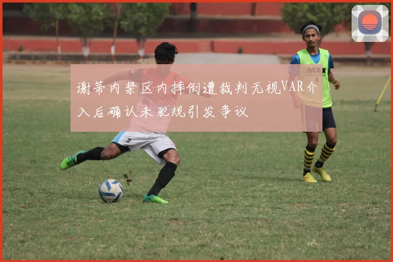 谢蒂内禁区内摔倒遭裁判无视VAR介入后确认未犯规引发争议