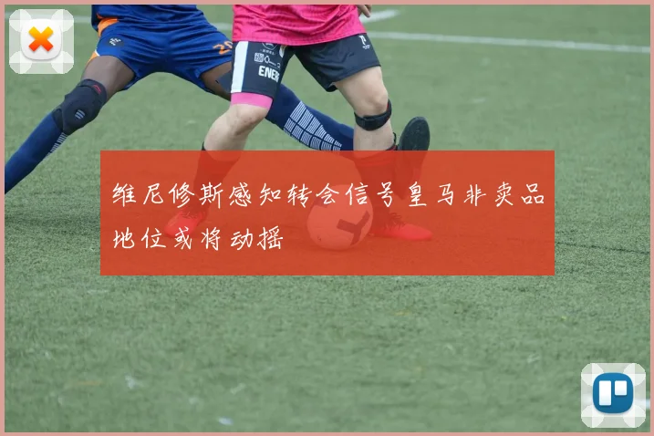 维尼修斯感知转会信号皇马非卖品地位或将动摇