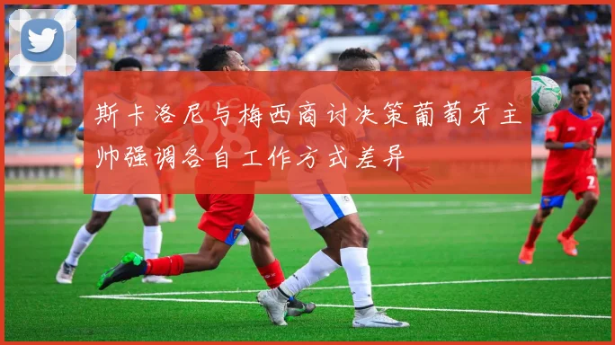 斯卡洛尼与梅西商讨决策葡萄牙主帅强调各自工作方式差异