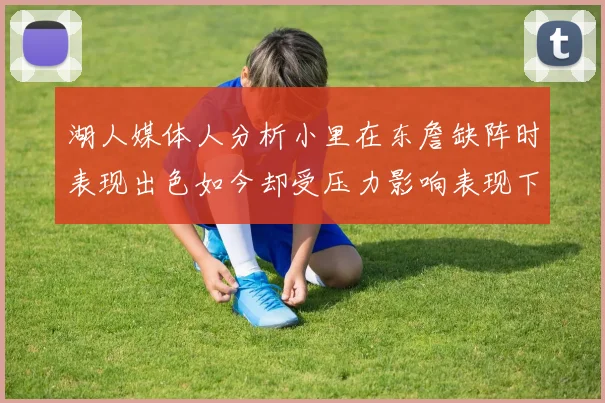 湖人媒体人分析小里在东詹缺阵时表现出色如今却受压力影响表现下滑