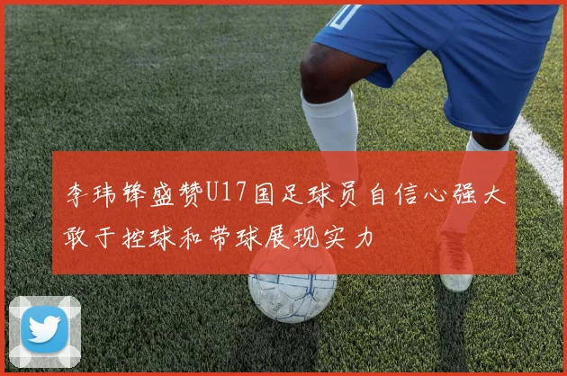 李玮锋盛赞U17国足球员自信心强大敢于控球和带球展现实力