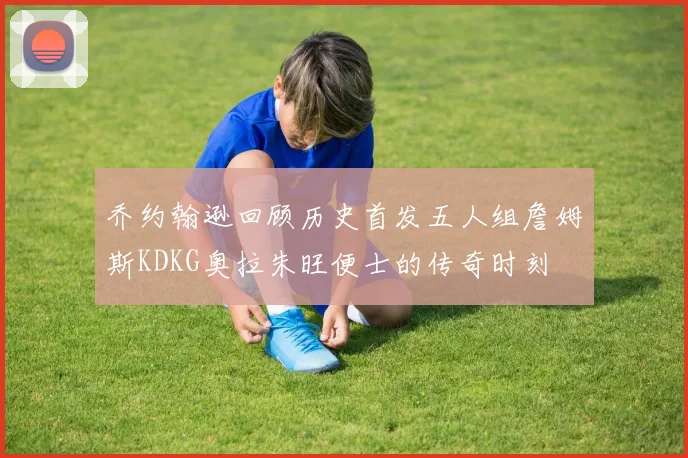 乔约翰逊回顾历史首发五人组詹姆斯KDKG奥拉朱旺便士的传奇时刻