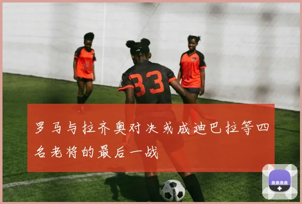 罗马与拉齐奥对决或成迪巴拉等四名老将的最后一战