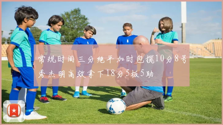 常规时间三分绝平加时包揽10分8号秀杰明高效拿下18分5板5助
