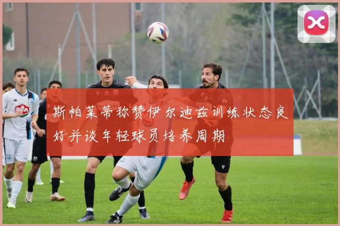 斯帕莱蒂称赞伊尔迪兹训练状态良好并谈年轻球员培养周期