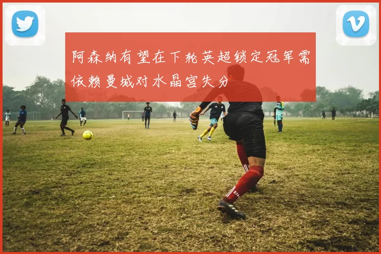 阿森纳有望在下轮英超锁定冠军需依赖曼城对水晶宫失分