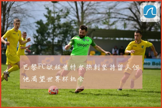 巴黎FC欲租借特尔热刺坚持留人但他渴望世界杯机会
