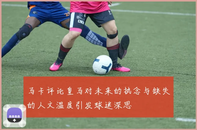马卡评论皇马对未来的执念与缺失的人文温度引发球迷深思