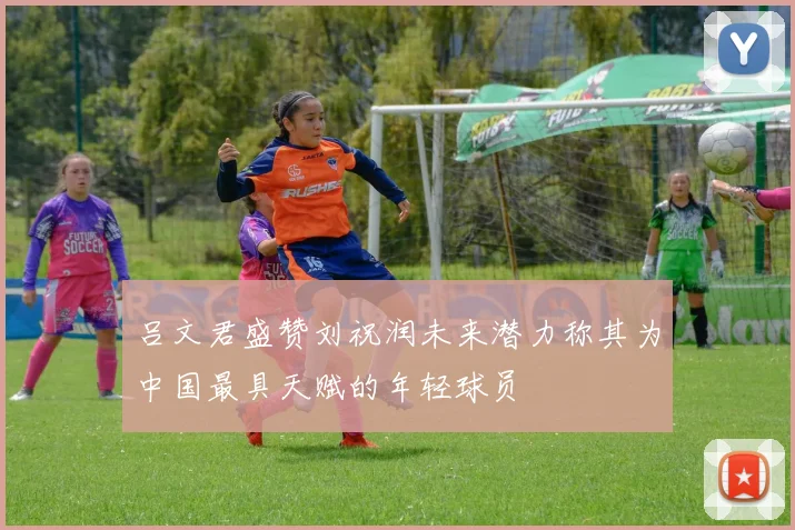 吕文君盛赞刘祝润未来潜力称其为中国最具天赋的年轻球员