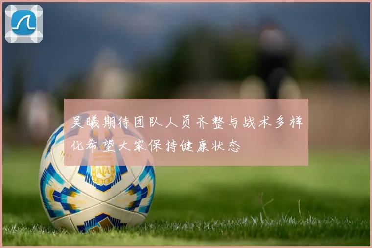 吴曦期待团队人员齐整与战术多样化希望大家保持健康状态