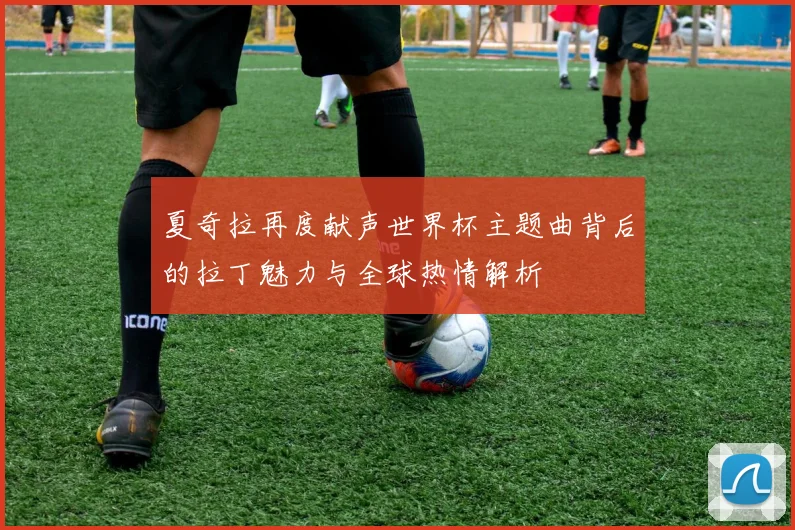 夏奇拉再度献声世界杯主题曲背后的拉丁魅力与全球热情解析