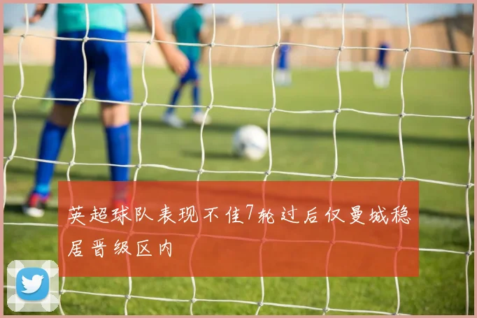 英超球队表现不佳7轮过后仅曼城稳居晋级区内