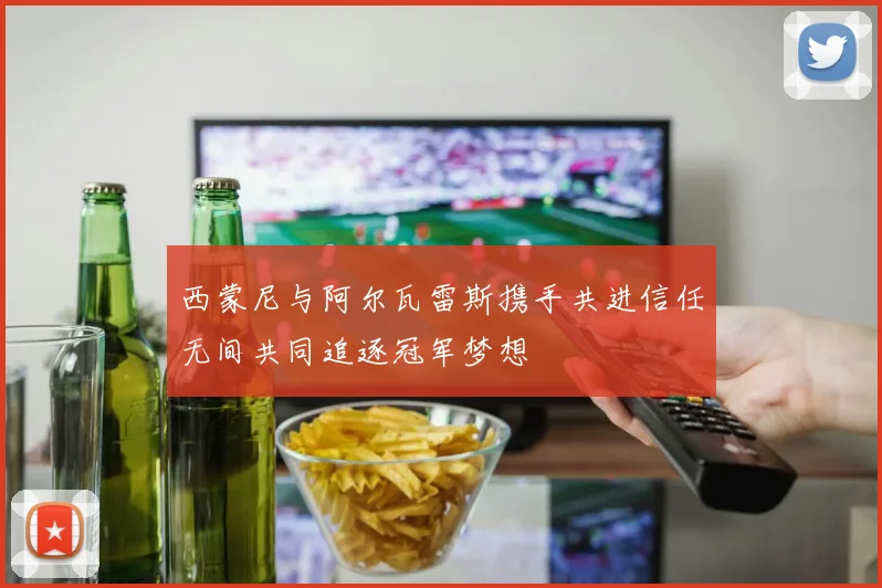 西蒙尼与阿尔瓦雷斯携手共进信任无间共同追逐冠军梦想