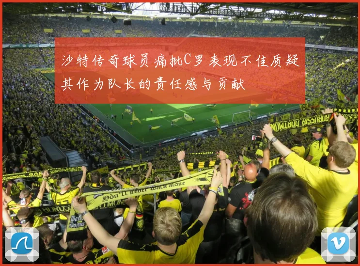 沙特传奇球员痛批C罗表现不佳质疑其作为队长的责任感与贡献