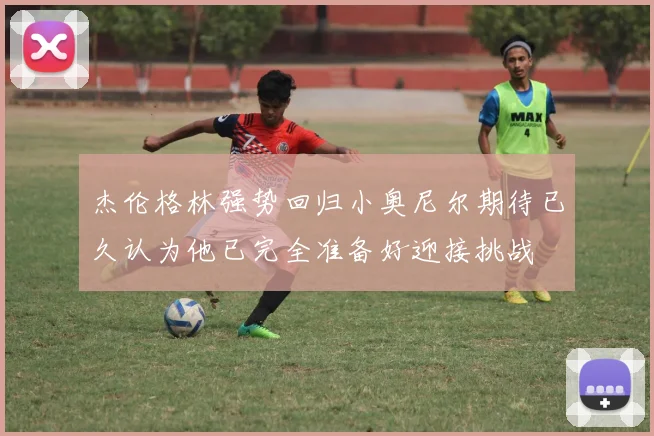 杰伦格林强势回归小奥尼尔期待已久认为他已完全准备好迎接挑战