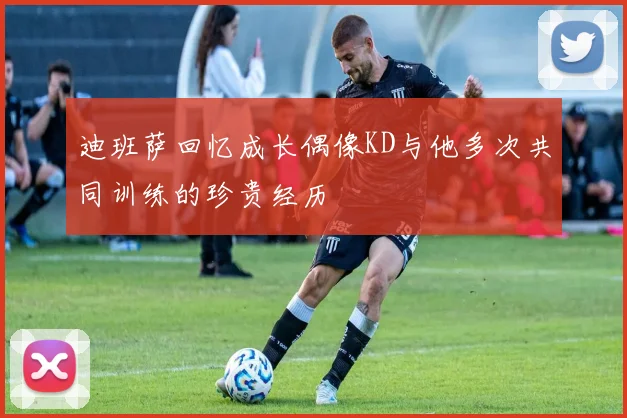 迪班萨回忆成长偶像KD与他多次共同训练的珍贵经历
