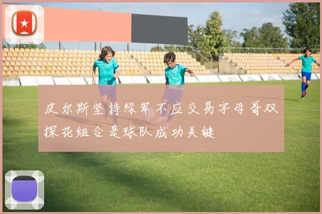 皮尔斯坚持绿军不应交易字母哥双探花组合是球队成功关键