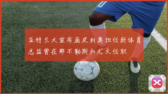 亚特兰大宣布庞皮利奥担任新体育总监曾在那不勒斯和尤文任职