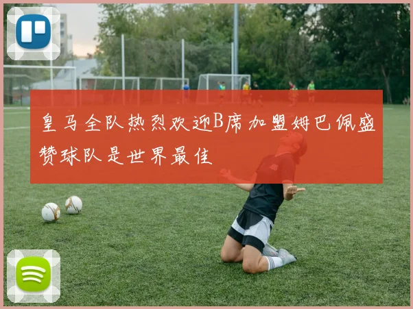 皇马全队热烈欢迎B席加盟姆巴佩盛赞球队是世界最佳