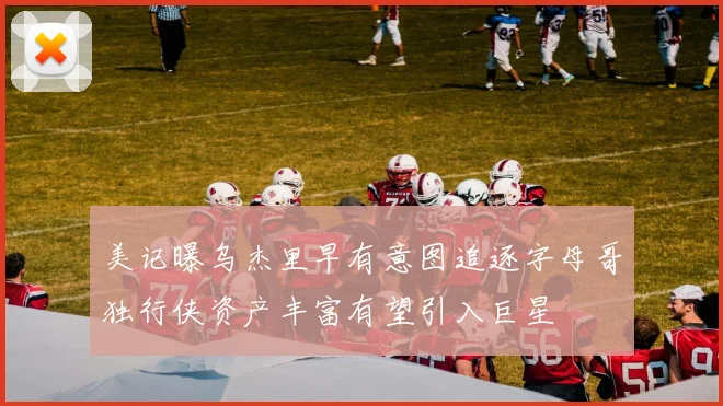 美记曝乌杰里早有意图追逐字母哥独行侠资产丰富有望引入巨星