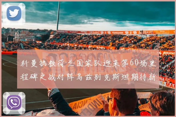 科曼执教荷兰国家队迎来第60场里程碑之战对阵乌兹别克斯坦期待新突破
