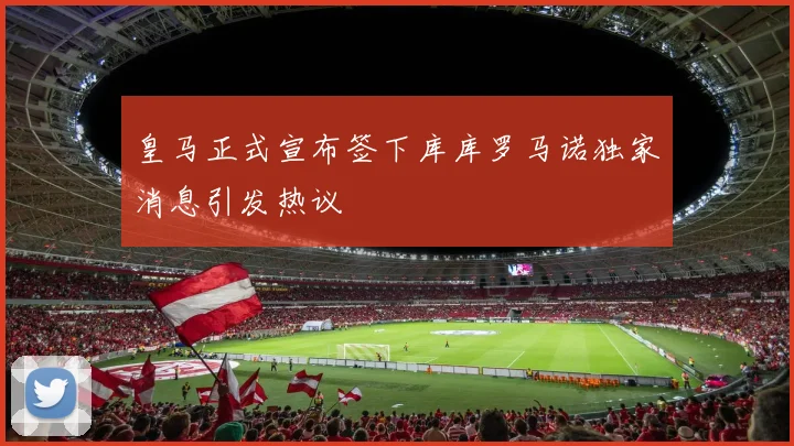 皇马正式宣布签下库库罗马诺独家消息引发热议