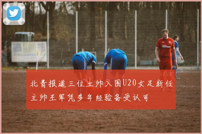 北青报道三位土帅入围U20女足新任主帅王军凭多年经验备受认可