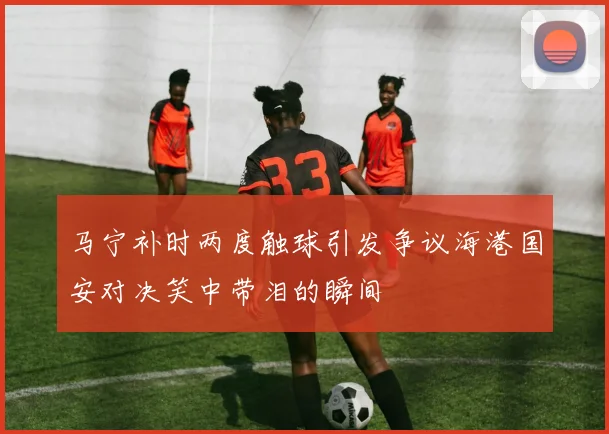 马宁补时两度触球引发争议海港国安对决笑中带泪的瞬间