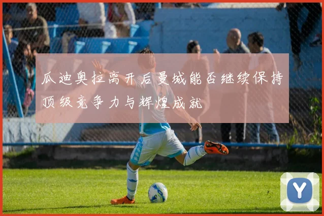 瓜迪奥拉离开后曼城能否继续保持顶级竞争力与辉煌成就
