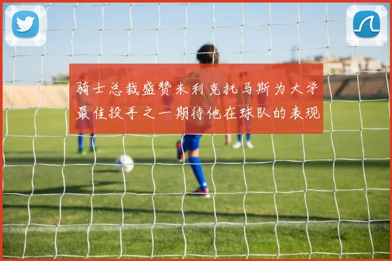 骑士总裁盛赞米利克托马斯为大学最佳投手之一期待他在球队的表现
