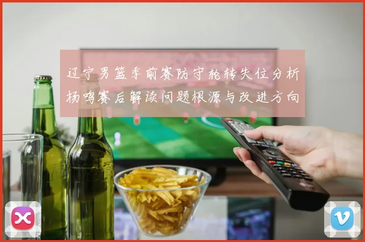 辽宁男篮季前赛防守轮转失位分析杨鸣赛后解读问题根源与改进方向