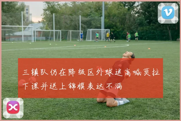 三镇队仍在降级区外球迷高喊莫拉下课并送上锦旗表达不满