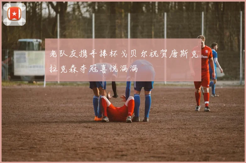 老队友携手捧杯戈贝尔祝贺唐斯克拉克森夺冠喜悦满满